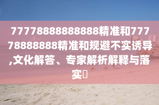 77778888888888精準(zhǔn)和77778888888精準(zhǔn)和規(guī)避不實(shí)誘導(dǎo),文化解答、專家解析解釋與落實(shí)?