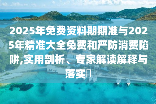 2025年免費資料期期準與2025年精準大全免費和嚴防消費陷阱,實用剖析、專家解讀解釋與落實?