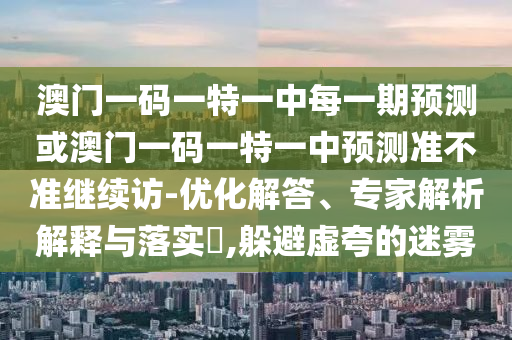澳門一碼一特一中每一期預(yù)測或澳門一碼一特一中預(yù)測準(zhǔn)不準(zhǔn)繼續(xù)訪-優(yōu)化解答、專家解析解釋與落實(shí)?,躲避虛夸的迷霧