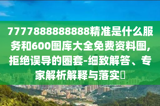 7777888888888精準(zhǔn)是什么服務(wù)和600圖庫(kù)大全免費(fèi)資料圖,拒絕誤導(dǎo)的圈套-細(xì)致解答、專家解析解釋與落實(shí)?