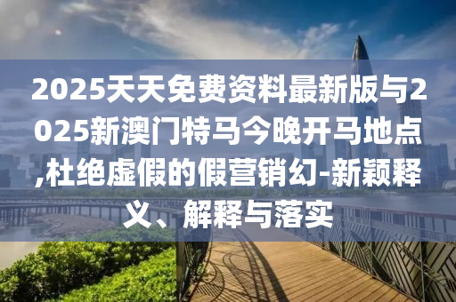 2025天天免費(fèi)資料最新版與2025新澳門特馬今晚開馬地點(diǎn),杜絕虛假的假營銷幻-新穎釋義、解釋與落實(shí)