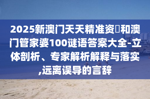 2025新澳門天天精準資枓和澳門管家婆100謎語答案大全-立體剖析、專家解析解釋與落實,遠離誤導的言辭