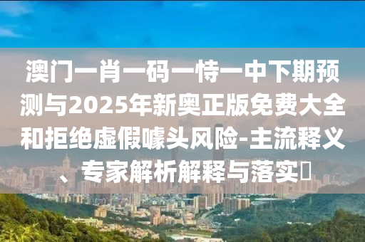 澳門一肖一碼一恃一中下期預(yù)測與2025年新奧正版免費大全和拒絕虛假噱頭風(fēng)險-主流釋義、專家解析解釋與落實?