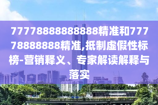 77778888888888精準(zhǔn)和77778888888精準(zhǔn),抵制虛假性標(biāo)榜-營(yíng)銷釋義、專家解讀解釋與落實(shí)