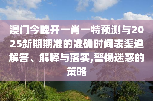 澳門(mén)今晚開(kāi)一肖一特預(yù)測(cè)與2025新期期準(zhǔn)的準(zhǔn)確時(shí)間表渠道解答、解釋與落實(shí),警惕迷惑的策略