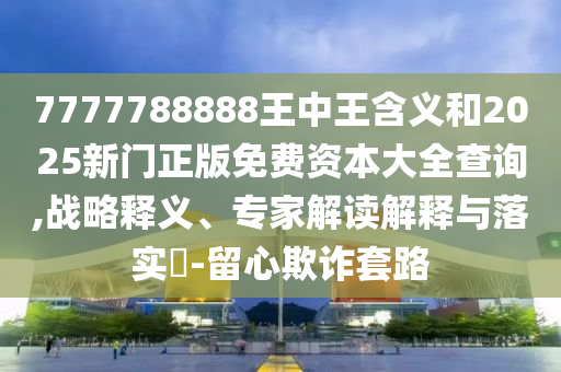 7777788888王中王含義和2025新門正版免費資本大全查詢,戰(zhàn)略釋義、專家解讀解釋與落實?-留心欺詐套路