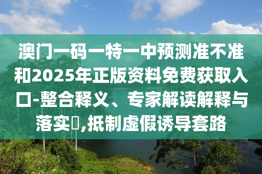 澳門一碼一特一中預(yù)測準不準和2025年正版資料免費獲取入口-整合釋義、專家解讀解釋與落實?,抵制虛假誘導(dǎo)套路