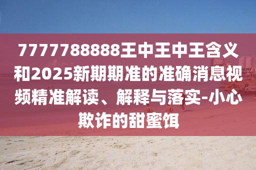 7777788888王中王中王含義和2025新期期準(zhǔn)的準(zhǔn)確消息視頻精準(zhǔn)解讀、解釋與落實(shí)-小心欺詐的甜蜜餌