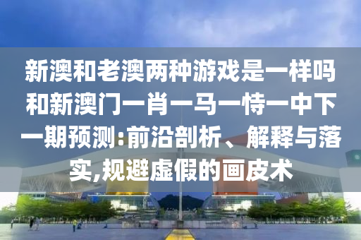 新澳和老澳兩種游戲是一樣嗎和新澳門一肖一馬一恃一中下一期預(yù)測(cè):前沿剖析、解釋與落實(shí),規(guī)避虛假的畫皮術(shù)