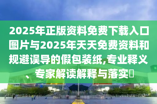 2025年正版資料免費(fèi)下載入口圖片與2025年天天免費(fèi)資料和規(guī)避誤導(dǎo)的假包裝紙,專業(yè)釋義、專家解讀解釋與落實(shí)?