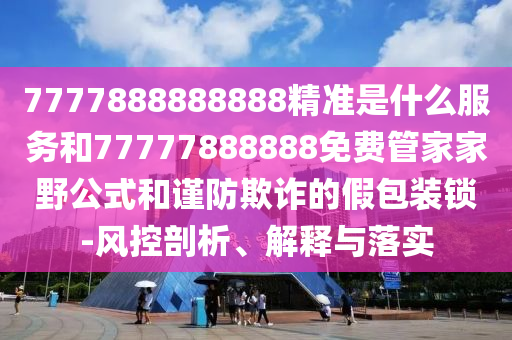 7777888888888精準(zhǔn)是什么服務(wù)和77777888888免費(fèi)管家家野公式和謹(jǐn)防欺詐的假包裝鎖-風(fēng)控剖析、解釋與落實(shí)