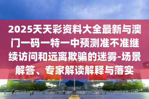 2025天天彩資料大全最新與澳門一碼一特一中預(yù)測準不準繼續(xù)訪問和遠離欺騙的迷霧-場景解答、專家解讀解釋與落實