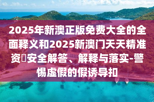 2025年新澳正版免費(fèi)大全的全面釋義和2025新澳門天天精準(zhǔn)資枓安全解答、解釋與落實(shí)-警惕虛假的假誘導(dǎo)扣