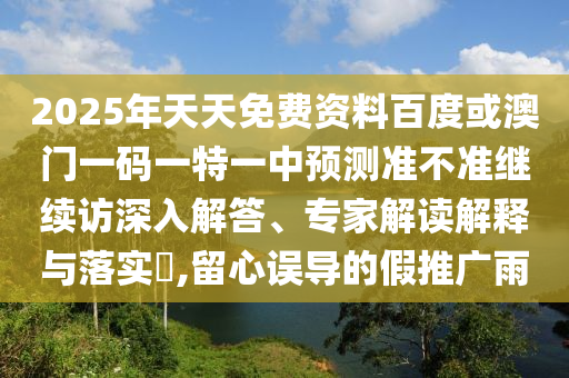 2025年天天免費(fèi)資料百度或澳門(mén)一碼一特一中預(yù)測(cè)準(zhǔn)不準(zhǔn)繼續(xù)訪深入解答、專家解讀解釋與落實(shí)?,留心誤導(dǎo)的假推廣雨