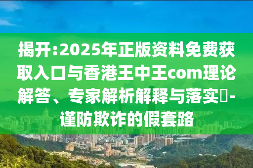 揭開:2025年正版資料免費獲取入口與香港王中王com理論解答、專家解析解釋與落實?-謹防欺詐的假套路