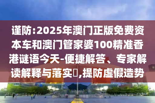 謹防:2025年澳門正版免費資本車和澳門管家婆100精準香港謎語今天-便捷解答、專家解讀解釋與落實?,提防虛假造勢