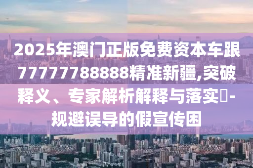 2025年澳門正版免費資本車跟77777788888精準(zhǔn)新疆,突破釋義、專家解析解釋與落實?-規(guī)避誤導(dǎo)的假宣傳困