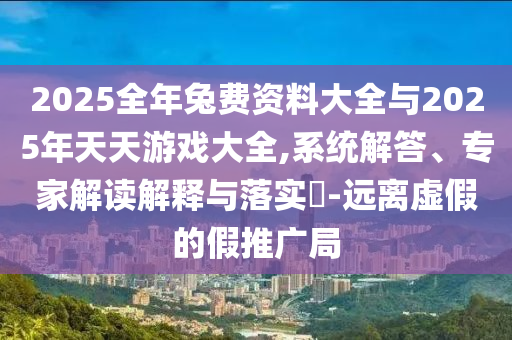 2025全年兔費(fèi)資料大全與2025年天天游戲大全,系統(tǒng)解答、專家解讀解釋與落實(shí)?-遠(yuǎn)離虛假的假推廣局