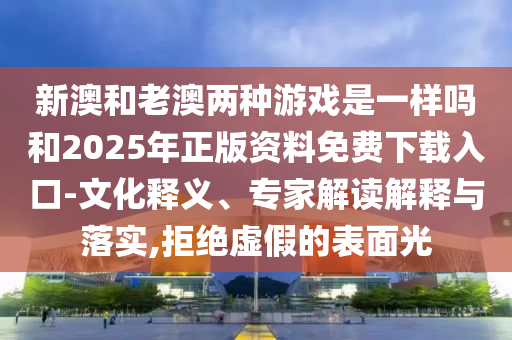 新澳和老澳兩種游戲是一樣嗎和2025年正版資料免費(fèi)下載入口-文化釋義、專家解讀解釋與落實(shí),拒絕虛假的表面光