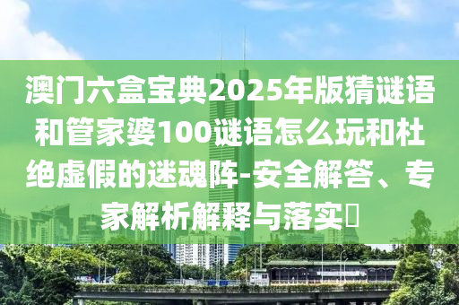 澳門六盒寶典2025年版猜謎語和管家婆100謎語怎么玩和杜絕虛假的迷魂陣-安全解答、專家解析解釋與落實(shí)?