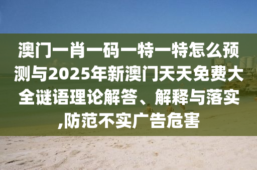 澳門一肖一碼一特一特怎么預(yù)測(cè)與2025年新澳門天天免費(fèi)大全謎語理論解答、解釋與落實(shí),防范不實(shí)廣告危害