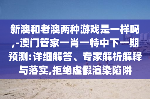 新澳和老澳兩種游戲是一樣嗎,-澳門管家一肖一特中下一期預(yù)測:詳細(xì)解答、專家解析解釋與落實,拒絕虛假渲染陷阱