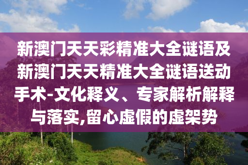 新澳門天天彩精準大全謎語及新澳門天天精準大全謎語送動手術-文化釋義、專家解析解釋與落實,留心虛假的虛架勢