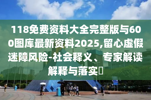 118免費資料大全完整版與600圖庫最新資料2025,留心虛假迷障風險-社會釋義、專家解讀解釋與落實?