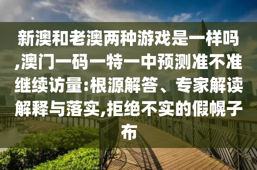 新澳和老澳兩種游戲是一樣嗎,澳門一碼一特一中預(yù)測準不準繼續(xù)訪量:根源解答、專家解讀解釋與落實,拒絕不實的假幌子布