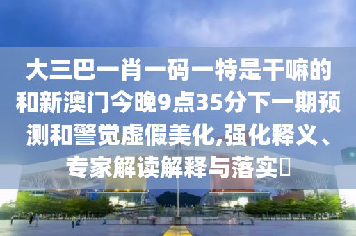 大三巴一肖一碼一特是干嘛的和新澳門(mén)今晚9點(diǎn)35分下一期預(yù)測(cè)和警覺(jué)虛假美化,強(qiáng)化釋義、專家解讀解釋與落實(shí)?