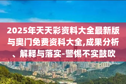 2025年天天彩資料大全最新版與奧門免費(fèi)資科大全,成果分析、解釋與落實(shí)-警惕不實(shí)鼓吹