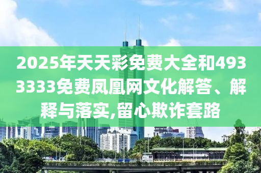2025年天天彩免費(fèi)大全和4933333免費(fèi)鳳凰網(wǎng)文化解答、解釋與落實(shí),留心欺詐套路