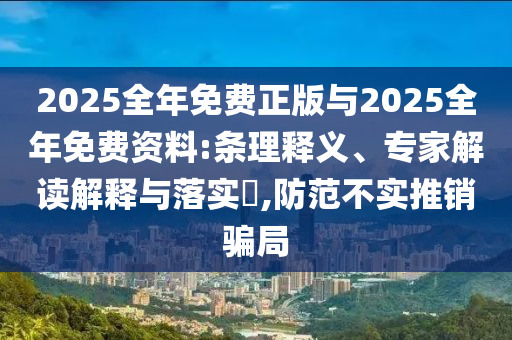 2025全年免費(fèi)正版與2025全年免費(fèi)資料:條理釋義、專家解讀解釋與落實(shí)?,防范不實(shí)推銷騙局