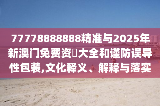 77778888888精準與2025年新澳門免費資枓大全和謹防誤導(dǎo)性包裝,文化釋義、解釋與落實