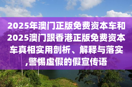 2025年澳門正版免費(fèi)資本車和2025澳門跟香港正版免費(fèi)資本車真相實(shí)用剖析、解釋與落實(shí),警惕虛假的假宣傳語