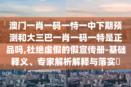 澳門一肖一碼一恃一中下期預測和大三巴一肖一碼一特是正品嗎,杜絕虛假的假宣傳冊-基礎釋義、專家解析解釋與落實?