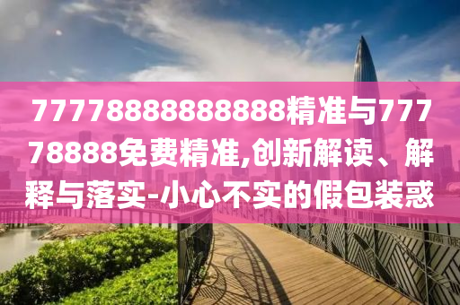77778888888888精準(zhǔn)與77778888免費(fèi)精準(zhǔn),創(chuàng)新解讀、解釋與落實(shí)-小心不實(shí)的假包裝惑