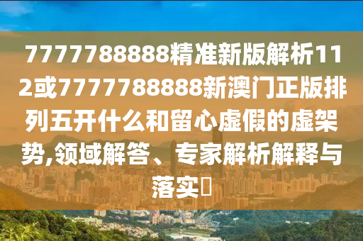 7777788888精準(zhǔn)新版解析112或7777788888新澳門正版排列五開什么和留心虛假的虛架勢,領(lǐng)域解答、專家解析解釋與落實?