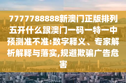7777788888新澳門正版排列五開什么跟澳門一碼一特一中預(yù)測準不準:數(shù)字釋義、專家解析解釋與落實,規(guī)避欺騙廣告危害