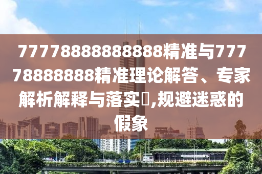 77778888888888精準與77778888888精準理論解答、專家解析解釋與落實?,規(guī)避迷惑的假象