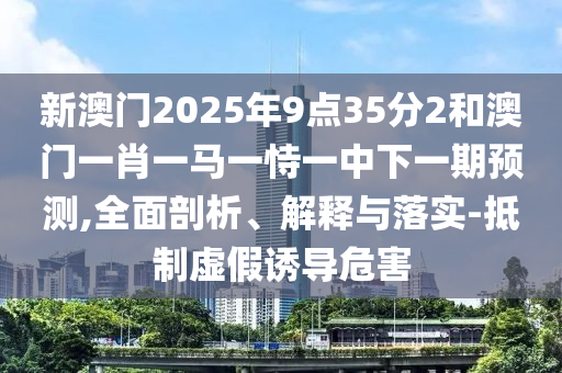 新澳門2025年9點(diǎn)35分2和澳門一肖一馬一恃一中下一期預(yù)測,全面剖析、解釋與落實(shí)-抵制虛假誘導(dǎo)危害