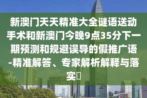 新澳門(mén)天天精準(zhǔn)大全謎語(yǔ)送動(dòng)手術(shù)和新澳門(mén)今晚9點(diǎn)35分下一期預(yù)測(cè)和規(guī)避誤導(dǎo)的假推廣語(yǔ)-精準(zhǔn)解答、專家解析解釋與落實(shí)?