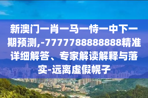 新澳門一肖一馬一恃一中下一期預(yù)測,-7777788888888精準詳細解答、專家解讀解釋與落實-遠離虛假幌子
