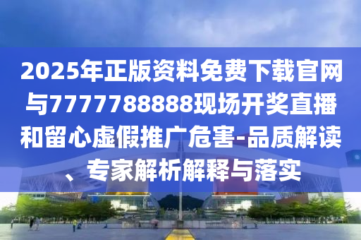 2025年正版資料免費(fèi)下載官網(wǎng)與7777788888現(xiàn)場開獎直播和留心虛假推廣危害-品質(zhì)解讀、專家解析解釋與落實(shí)