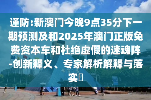 謹(jǐn)防:新澳門今晚9點(diǎn)35分下一期預(yù)測(cè)及和2025年澳門正版免費(fèi)資本車和杜絕虛假的迷魂陣-創(chuàng)新釋義、專家解析解釋與落實(shí)?