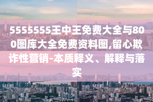 5555555王中王免費大全與800圖庫大全免費資料圖,留心欺詐性營銷-本質(zhì)釋義、解釋與落實