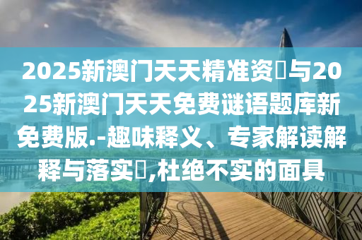 2025新澳門(mén)天天精準(zhǔn)資枓與2025新澳門(mén)天天免費(fèi)謎語(yǔ)題庫(kù)新免費(fèi)版.-趣味釋義、專(zhuān)家解讀解釋與落實(shí)?,杜絕不實(shí)的面具