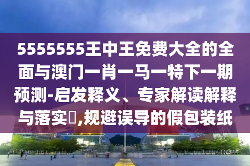 5555555王中王免費大全的全面與澳門一肖一馬一特下一期預(yù)測-啟發(fā)釋義、專家解讀解釋與落實?,規(guī)避誤導(dǎo)的假包裝紙