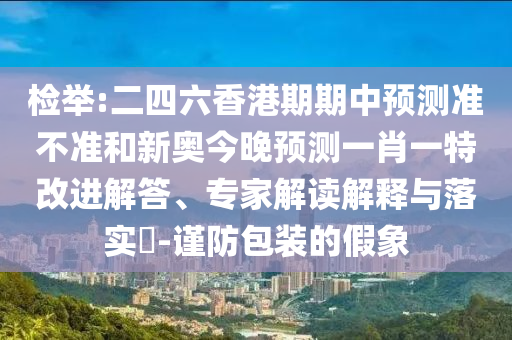 檢舉:二四六香港期期中預(yù)測準(zhǔn)不準(zhǔn)和新奧今晚預(yù)測一肖一特改進(jìn)解答、專家解讀解釋與落實?-謹(jǐn)防包裝的假象