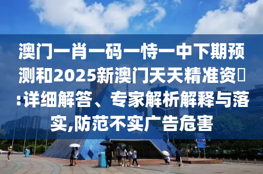 澳門一肖一碼一恃一中下期預(yù)測和2025新澳門天天精準(zhǔn)資枓:詳細(xì)解答、專家解析解釋與落實(shí),防范不實(shí)廣告危害
